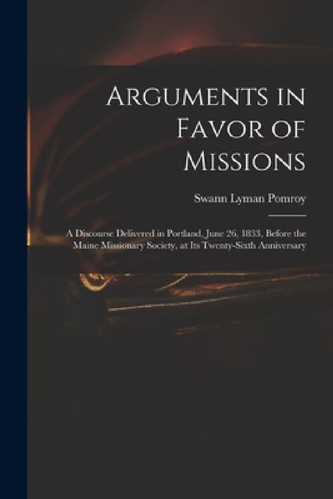 Arguments in Favor of Missions: a Discourse Delivered in Portland, June 26, 1833, Before the Maine Missionary Society, at Its Twenty-sixth Anniversary by Swann Lyman 1799-1869 Pomroy