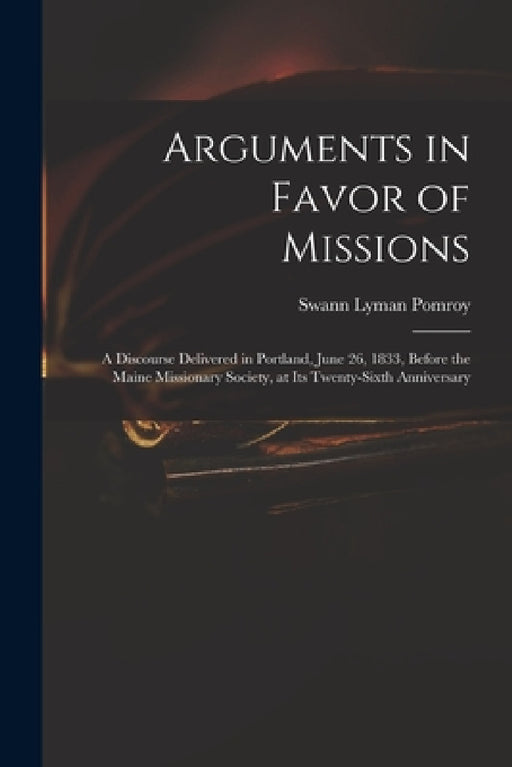 Arguments in Favor of Missions: a Discourse Delivered in Portland, June 26, 1833, Before the Maine Missionary Society, at Its Twenty-sixth Anniversary by Swann Lyman 1799-1869 Pomroy