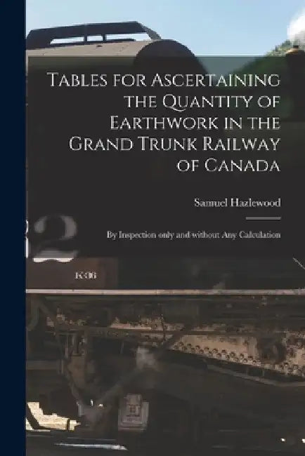 Tables for Ascertaining the Quantity of Earthwork in the Grand Trunk Railway of Canada [microform]: by Inspection Only and Without Any Calculation by Samuel Hazlewood