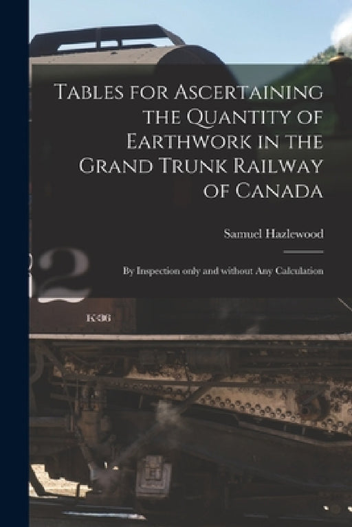 Tables for Ascertaining the Quantity of Earthwork in the Grand Trunk Railway of Canada [microform]: by Inspection Only and Without Any Calculation by Samuel Hazlewood