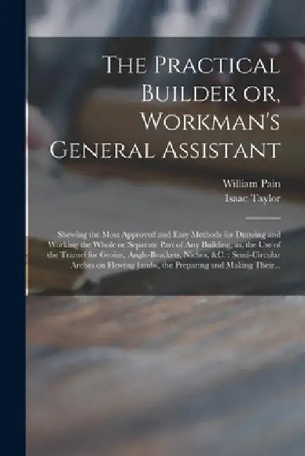 The Practical Builder or, Workman's General Assistant: Shewing the Most Approved and Easy Methods for Drawing and Working the Whole or Separate Part o by William 1730?-1790? Pain