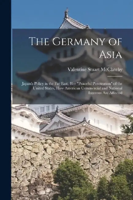 The Germany of Asia; Japan's Policy in the Far East, Her "peaceful Penetration" of the United States, How American Commercial and National Interests A by Valentine Stuart 1857- McClatchy