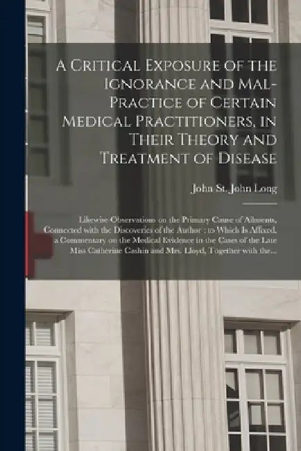 A Critical Exposure of the Ignorance and Mal-practice of Certain Medical Practitioners, in Their Theory and Treatment of Disease: Likewise Observation by John St John 1798-1834 Long