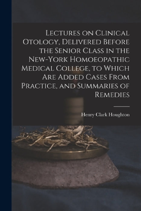 Lectures on Clinical Otology, Delivered Before the Senior Class in the New-York Homoeopathic Medical College, to Which Are Added Cases From Practice, by Henry Clark 1837-1901 Houghton