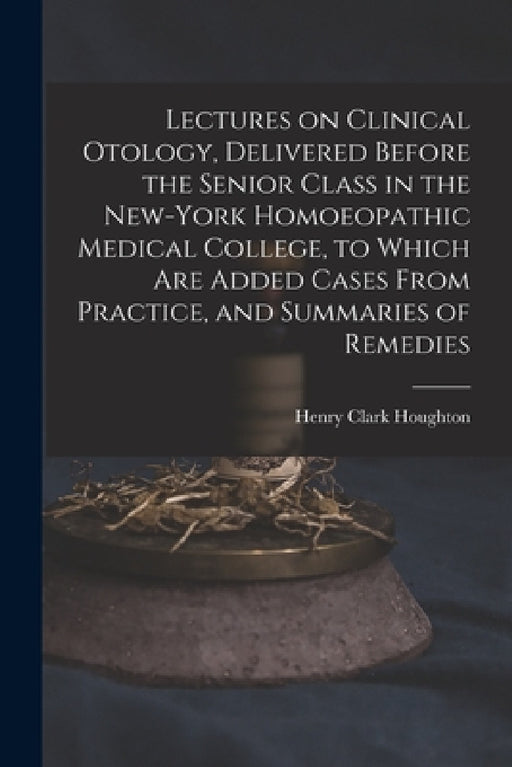 Lectures on Clinical Otology, Delivered Before the Senior Class in the New-York Homoeopathic Medical College, to Which Are Added Cases From Practice, by Henry Clark 1837-1901 Houghton