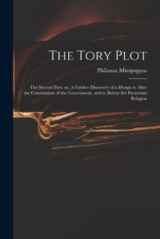 The Tory Plot: the Second Part, or, A Farther Discovery of a Design to Alter the Constitution of the Government, and to Betray the Protestant Religion by Philanax Misopappas