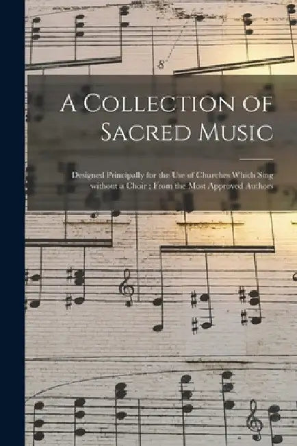 A Collection of Sacred Music: Designed Principally for the Use of Churches Which Sing Without a Choir; From the Most Approved Authors by Anonymous