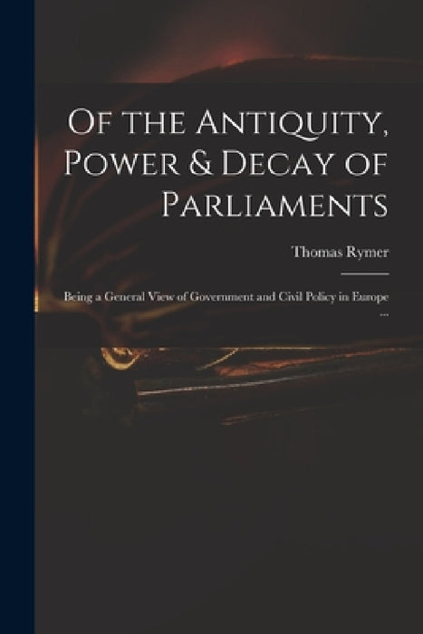 Of the Antiquity, Power & Decay of Parliaments: Being a General View of Government and Civil Policy in Europe ... by Thomas 1641-1713 Rymer