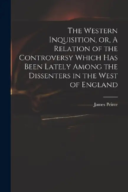 The Western Inquisition, or, A Relation of the Controversy Which Has Been Lately Among the Dissenters in the West of England by James 1673-1726 Peirce