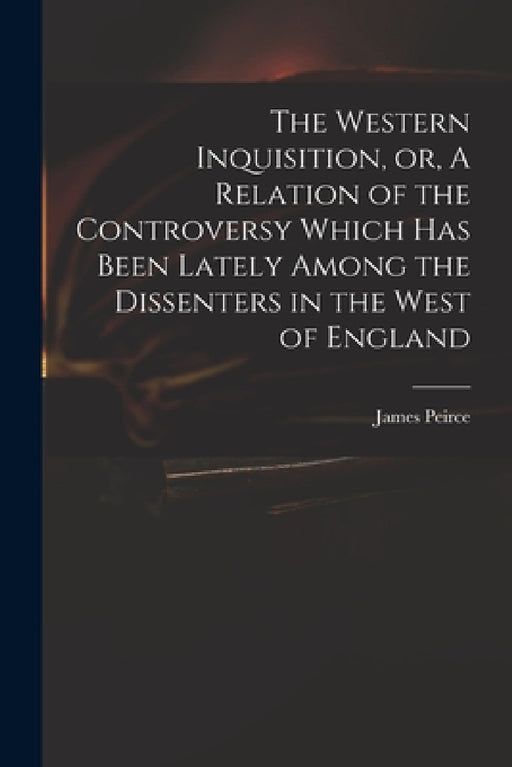 The Western Inquisition, or, A Relation of the Controversy Which Has Been Lately Among the Dissenters in the West of England by James 1673-1726 Peirce