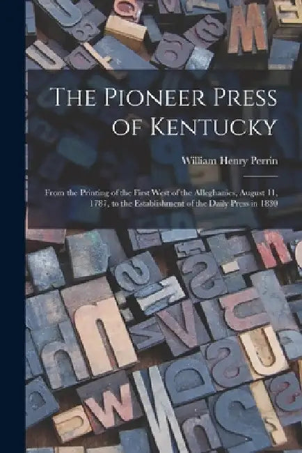 The Pioneer Press of Kentucky: From the Printing of the First West of the Alleghanies, August 11, 1787, to the Establishment of the Daily Press in 18 by William Henry D. 1892? Perrin