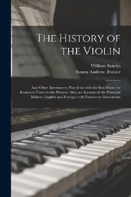 The History of the Violin: and Other Instruments Played on With the Bow From the Remotest Times to the Present. Also, an Account of the Principal by William 1792-1874 Sandys