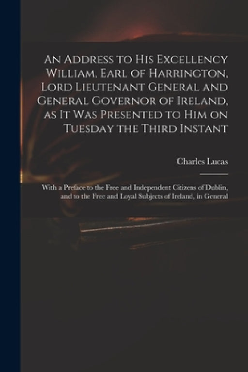 An Address to His Excellency William, Earl of Harrington, Lord Lieutenant General and General Governor of Ireland, as It Was Presented to Him on Tuesd by Charles 1713-1771 Lucas