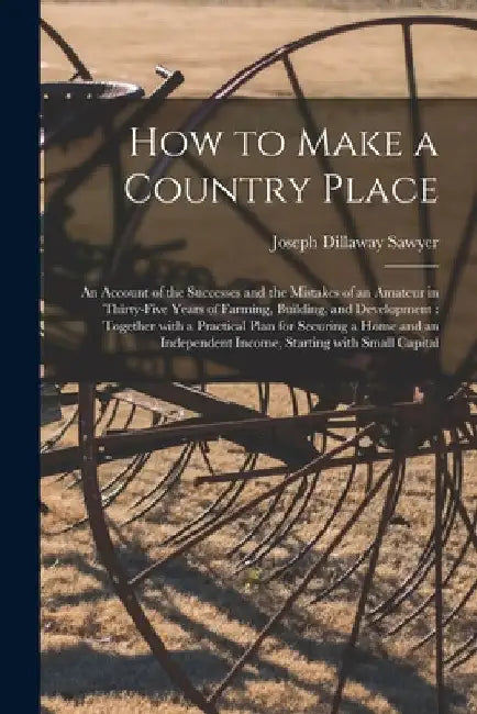 How to Make a Country Place: an Account of the Successes and the Mistakes of an Amateur in Thirty-five Years of Farming, Building, and Development: by Joseph Dillaway B. 1849 Sawyer