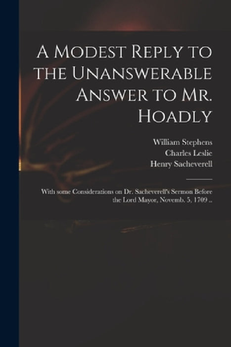 A Modest Reply to the Unanswerable Answer to Mr. Hoadly: With Some Considerations on Dr. Sacheverell's Sermon Before the Lord Mayor, Novemb. 5, 1709 . by William 1647?-1718 Stephens, Charles 1650-1722 Best Answer Leslie, Henry 1674-1724 Perils Sacheverell