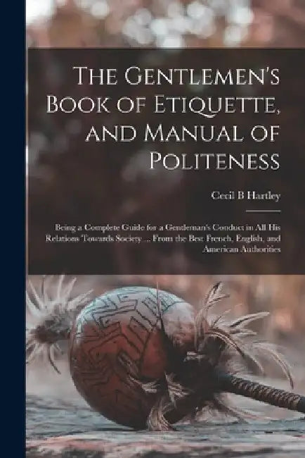 The Gentlemen's Book of Etiquette, and Manual of Politeness: Being a Complete Guide for a Gentleman's Conduct in All His Relations Towards Society ... by Cecil B. Hartley