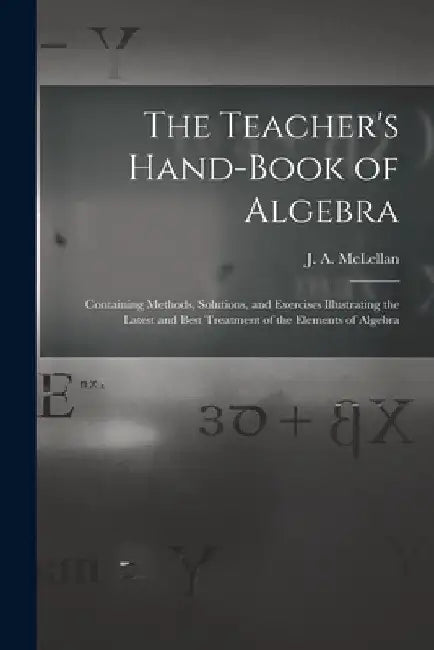 The Teacher's Hand-book of Algebra [microform]: Containing Methods, Solutions, and Exercises Illustrating the Latest and Best Treatment of the Element by J. a. (James Alexander) 18 McLellan