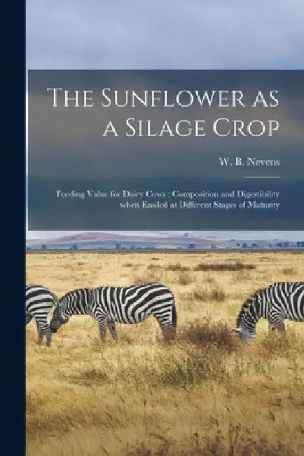 The Sunflower as a Silage Crop: Feeding Value for Dairy Cows: Composition and Digestibility When Ensiled at Different Stages of Maturity by W. B. (William Barbour) 1885- Nevens