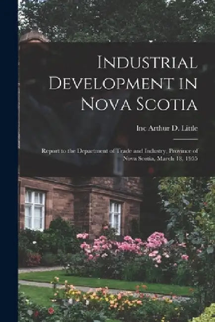 Industrial Development in Nova Scotia; Report to the Department of Trade and Industry, Province of Nova Scotia, March 18, 1955 by Inc Arthur D. Little