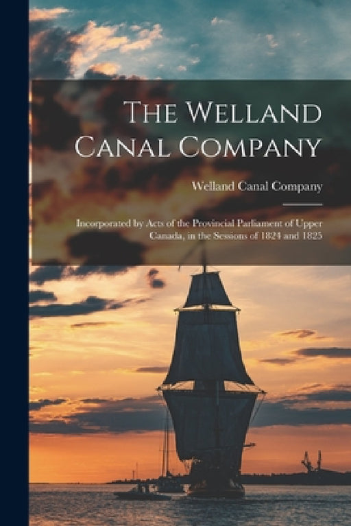The Welland Canal Company [microform]: Incorporated by Acts of the Provincial Parliament of Upper Canada, in the Sessions of 1824 and 1825 by Welland Canal Company