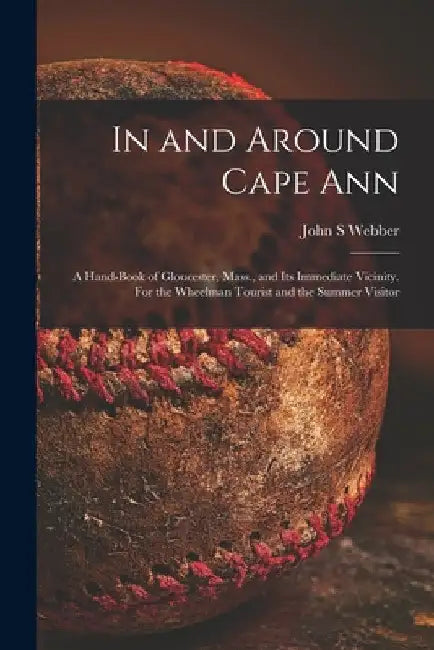 In and Around Cape Ann: a Hand-book of Gloucester, Mass., and Its Immediate Vicinity. For the Wheelman Tourist and the Summer Visitor by John S. Webber