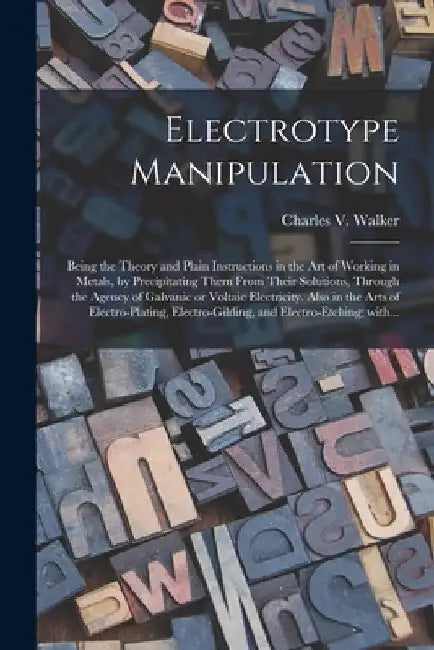 Electrotype Manipulation: Being the Theory and Plain Instructions in the Art of Working in Metals, by Precipitating Them From Their Solutions, T by Charles V. (Charles Vincent) Walker