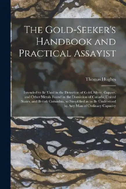 The Gold-seeker's Handbook and Practical Assayist [microform]: Intended to Be Used in the Detection of Gold, Silver, Copper, and Other Metals Found in by Thomas 1818-1883 Hughes