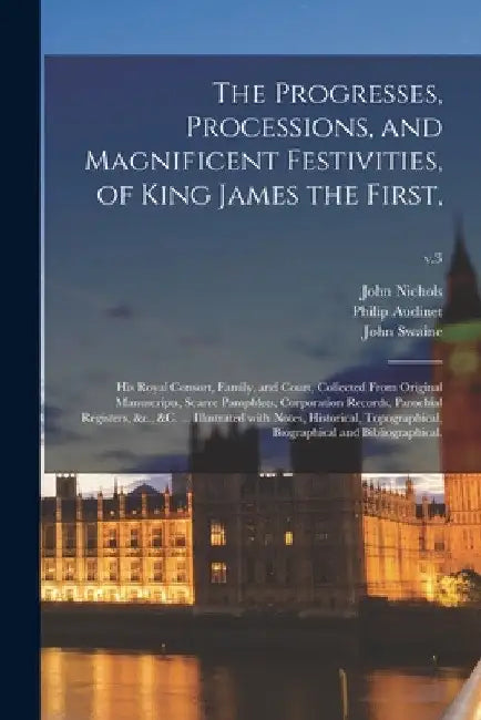 The Progresses, Processions, and Magnificent Festivities, of King James the First,: His Royal Consort, Family, and Court, Collected From Original Manu by John 1745-1826 Nichols