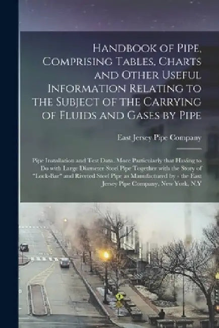 Handbook of Pipe, Comprising Tables, Charts and Other Useful Information Relating to the Subject of the Carrying of Fluids and Gases by Pipe; Pipe Ins by East Jersey Pipe Company