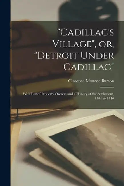 "Cadillac's Village", or, "Detroit Under Cadillac": With List of Property Owners and a History of the Settlement, 1701 to 1710 by Clarence Monroe 1853-1932 Burton