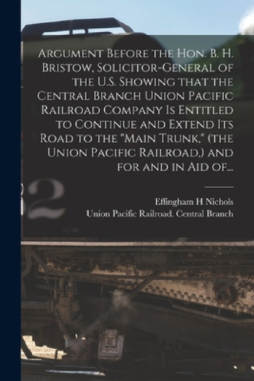 Argument Before the Hon. B. H. Bristow, Solicitor-general of the U.S. Showing That the Central Branch Union Pacific Railroad Company is Entitled to Co by Effingham H. Nichols, Union Pacific Railroad Central Branch