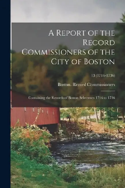 A Report of the Record Commissioners of the City of Boston: Containing the Records of Boston Selectmen 1716 to 1736; 13 (1716-1736) by Boston (Mass ) Record Commissioners