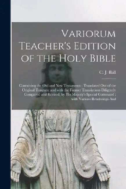 Variorum Teacher's Edition of the Holy Bible: Containing the Old and New Testaments; Translated out of the Original Tongues; and With the Former Trans by C. J. (Charles James) 1851?-1924 Ball