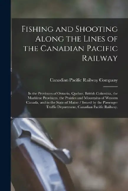 Fishing and Shooting Along the Lines of the Canadian Pacific Railway: in the Provinces of Ontario, Quebec, British Columbia, the Maritime Provinces, t by Canadian Pacific Railway Company