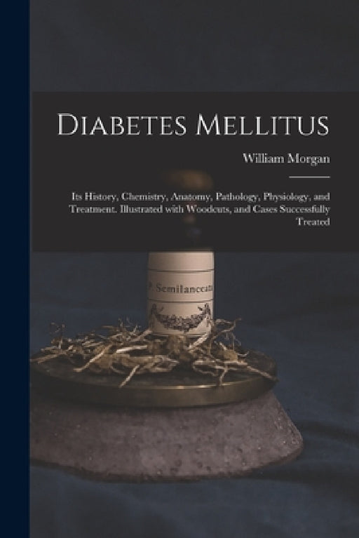 Diabetes Mellitus: Its History, Chemistry, Anatomy, Pathology, Physiology, and Treatment. Illustrated With Woodcuts, and Cases Successfully Treated by William Morgan