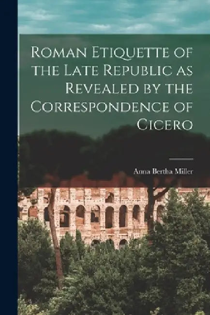 Roman Etiquette of the Late Republic as Revealed by the Correspondence of Cicero [microform] by Anna Bertha 1874-1962 Miller
