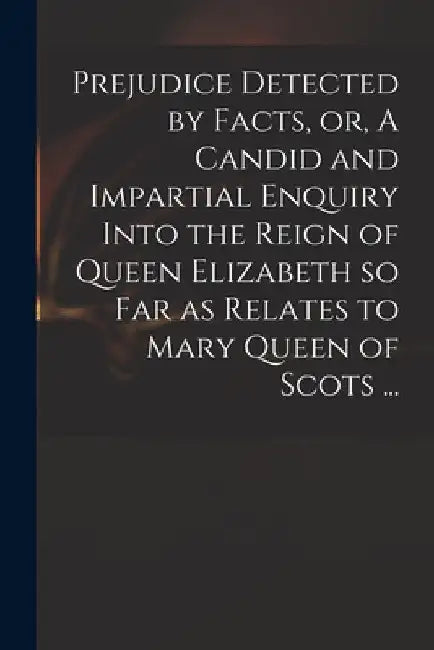 Prejudice Detected by Facts, or, A Candid and Impartial Enquiry Into the Reign of Queen Elizabeth so Far as Relates to Mary Queen of Scots ... by Anonymous
