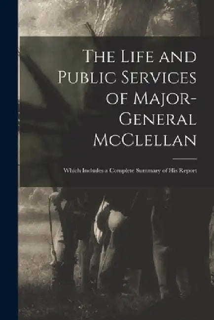 The Life and Public Services of Major-General McClellan: Which Includes a Complete Summary of His Report by Anonymous
