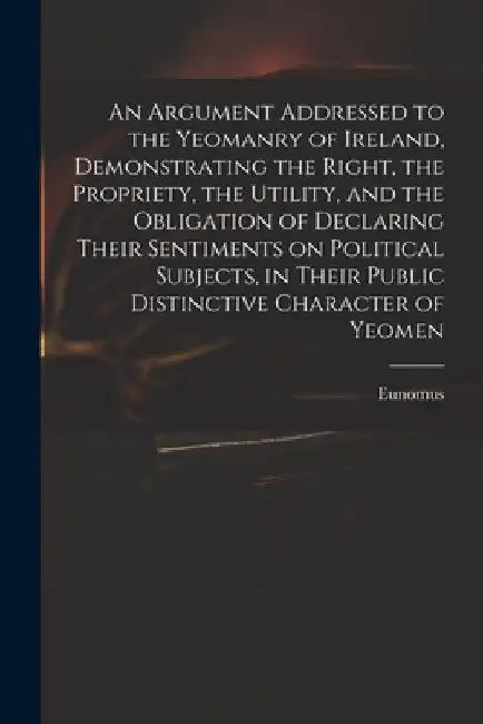 An Argument Addressed to the Yeomanry of Ireland, Demonstrating the Right, the Propriety, the Utility, and the Obligation of Declaring Their Sentiment by Eunomus