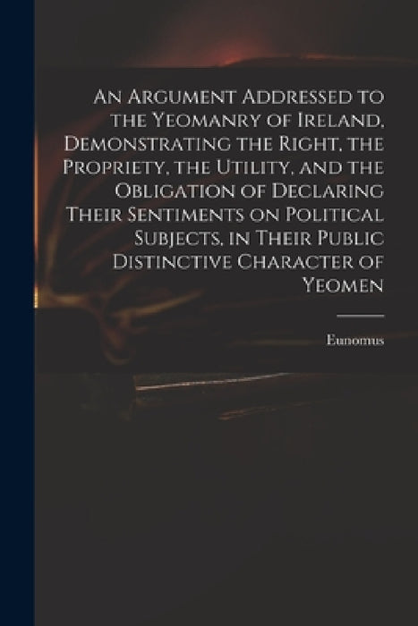 An Argument Addressed to the Yeomanry of Ireland, Demonstrating the Right, the Propriety, the Utility, and the Obligation of Declaring Their Sentiment by Eunomus