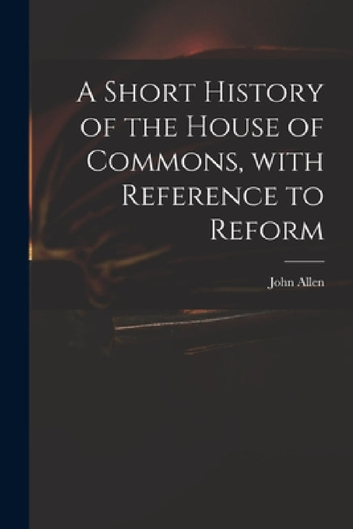 A Short History of the House of Commons, With Reference to Reform by John 1771-1843 Allen