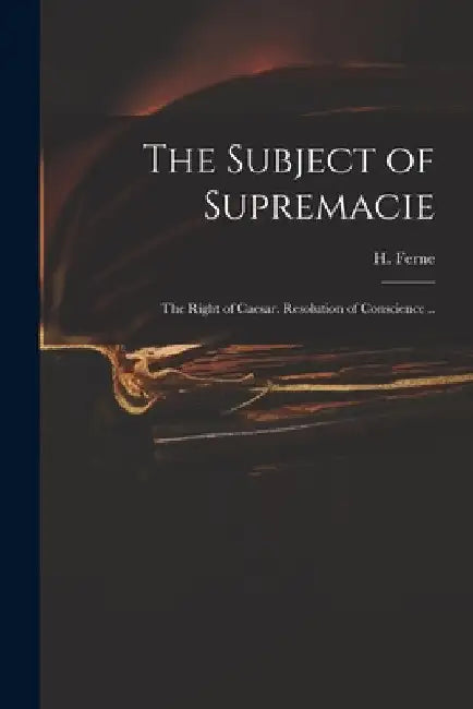 The Subject of Supremacie: The Right of Caesar. Resolution of Conscience .. by H. (Henry) 1602-1662 Ferne