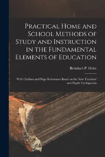 Practical Home and School Methods of Study and Instruction in the Fundamental Elements of Education [microform]: With Outlines and Page References Bas by Bernhart P. (Bernhart Paul) B. Holst