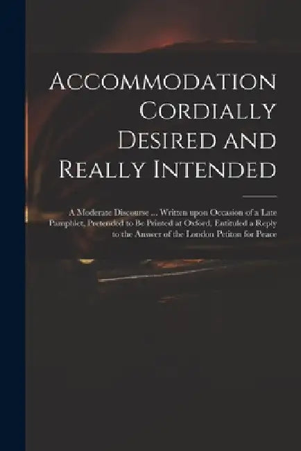 Accommodation Cordially Desired and Really Intended: a Moderate Discourse ... Written Upon Occasion of a Late Pamphlet, Pretended to Be Printed at Oxf by Anonymous