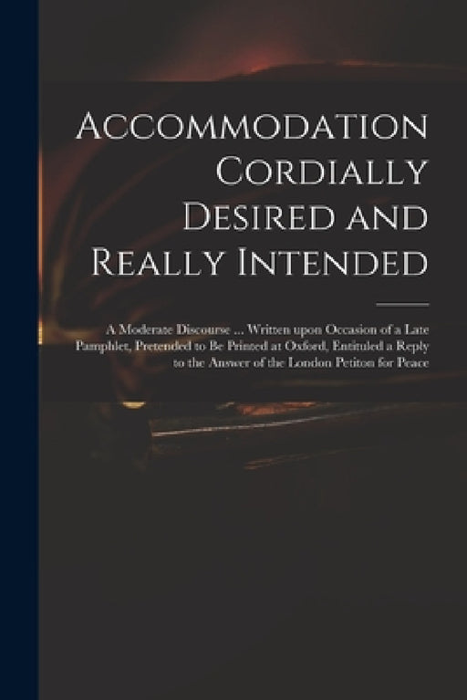 Accommodation Cordially Desired and Really Intended: a Moderate Discourse ... Written Upon Occasion of a Late Pamphlet, Pretended to Be Printed at Oxf by Anonymous