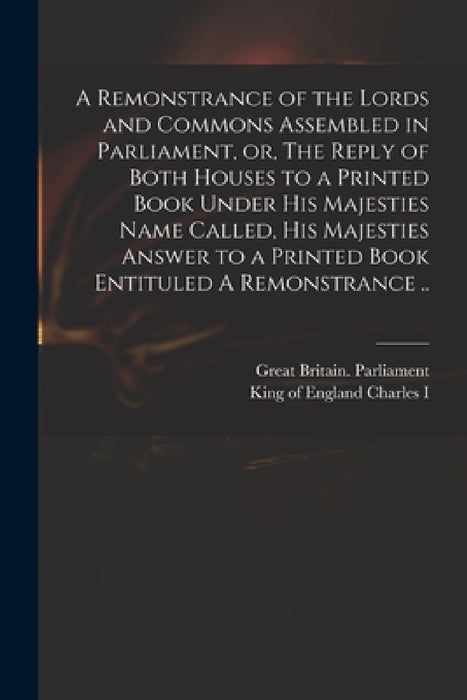 A Remonstrance of the Lords and Commons Assembled in Parliament, or, The Reply of Both Houses to a Printed Book Under His Majesties Name Called, His M by Great Britain Parliament, King Of England 1600-1649 Charles I.