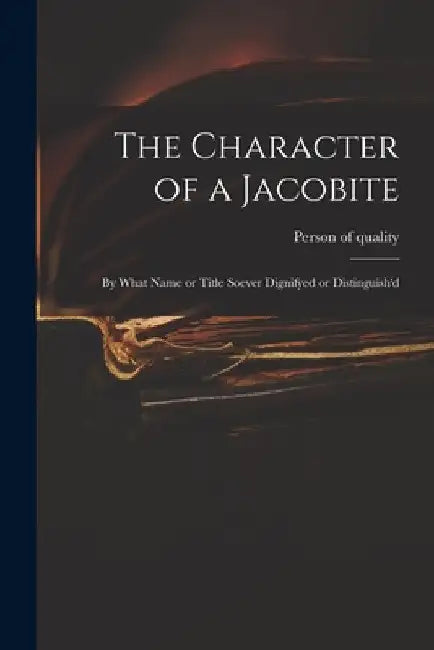 The Character of a Jacobite: by What Name or Title Soever Dignifyed or Distinguish'd by Person of Quality