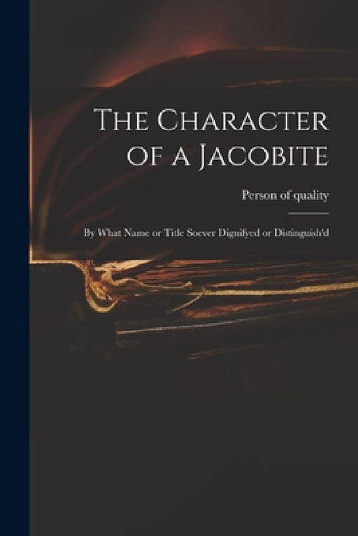 The Character of a Jacobite: by What Name or Title Soever Dignifyed or Distinguish'd by Person of Quality