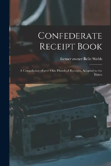 Confederate Receipt Book: a Compilation of Over One Hundred Receipts, Adapted to the Times by Belle Former Owner Webb