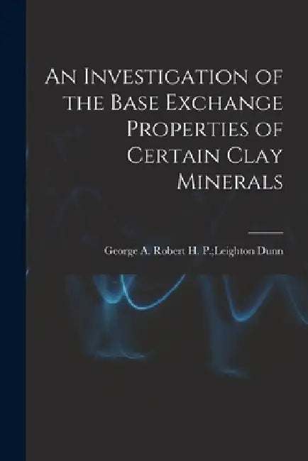 An Investigation of the Base Exchange Properties of Certain Clay Minerals by Robert H. P. Leighton George a. Dunn